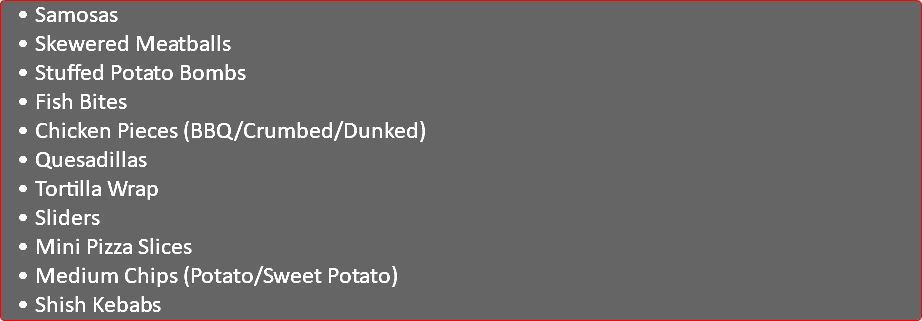 Samosas Skewered Meatballs Stuffed Potato Bombs Fish Bites Chicken Pieces (BBQ/Crumbed/Dunked) Quesadillas Tortilla Wrap Sliders Mini Pizza Slices Medium Chips (Potato/Sweet Potato) Shish Kebabs